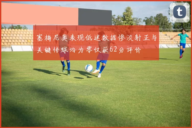 塞梅尼奥表现低迷数据惨淡射正与关键传球均为零仅获62分评价