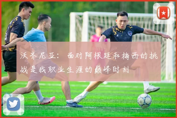 沃齐尼亚：面对阿根廷和梅西的挑战是我职业生涯的巅峰时刻