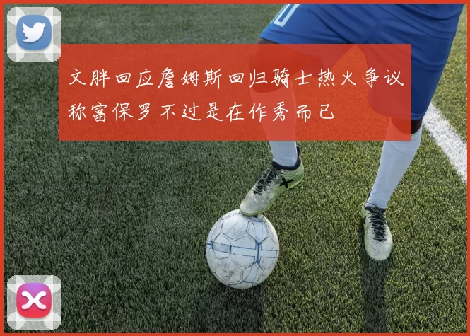 文胖回应詹姆斯回归骑士热火争议称富保罗不过是在作秀而已