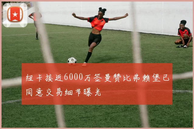 纽卡接近6000万签曼赞比弗赖堡已同意交易细节曝光