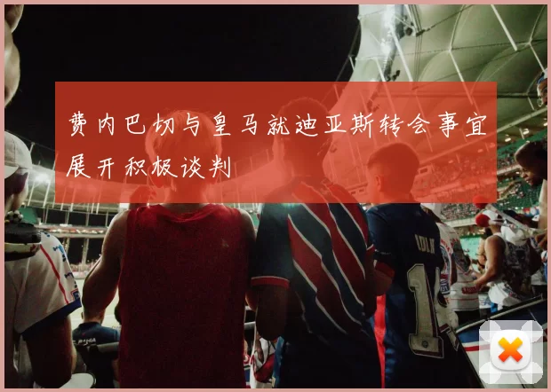 费内巴切与皇马就迪亚斯转会事宜展开积极谈判