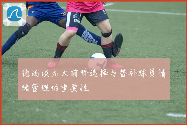 德尚谈九大前锋选择与替补球员情绪管理的重要性