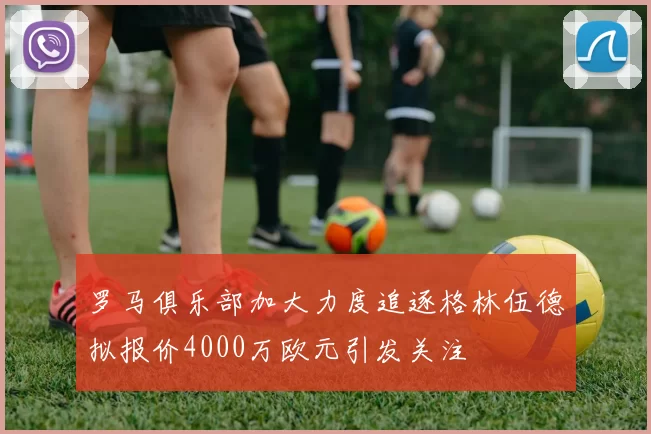 罗马俱乐部加大力度追逐格林伍德拟报价4000万欧元引发关注