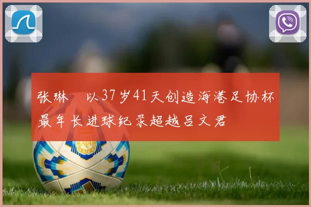 张琳芃以37岁41天创造海港足协杯最年长进球纪录超越吕文君